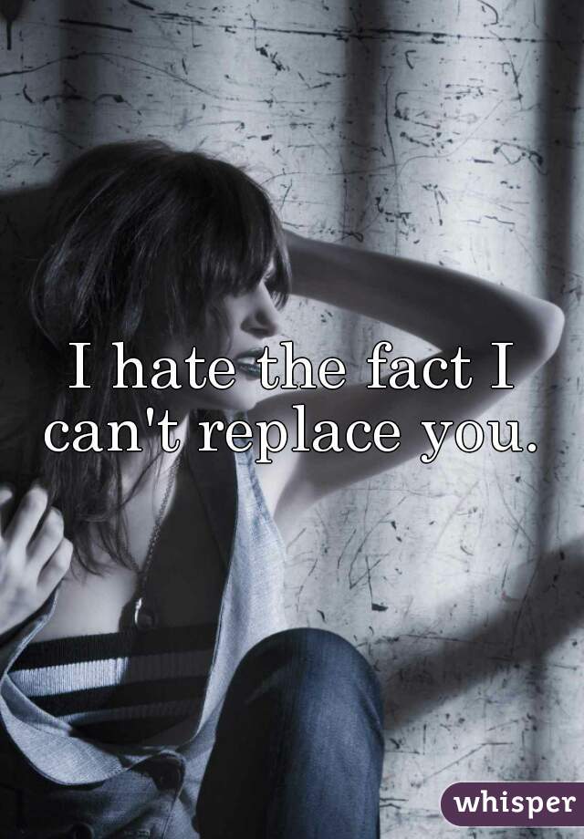 I hate the fact I can't replace you. 