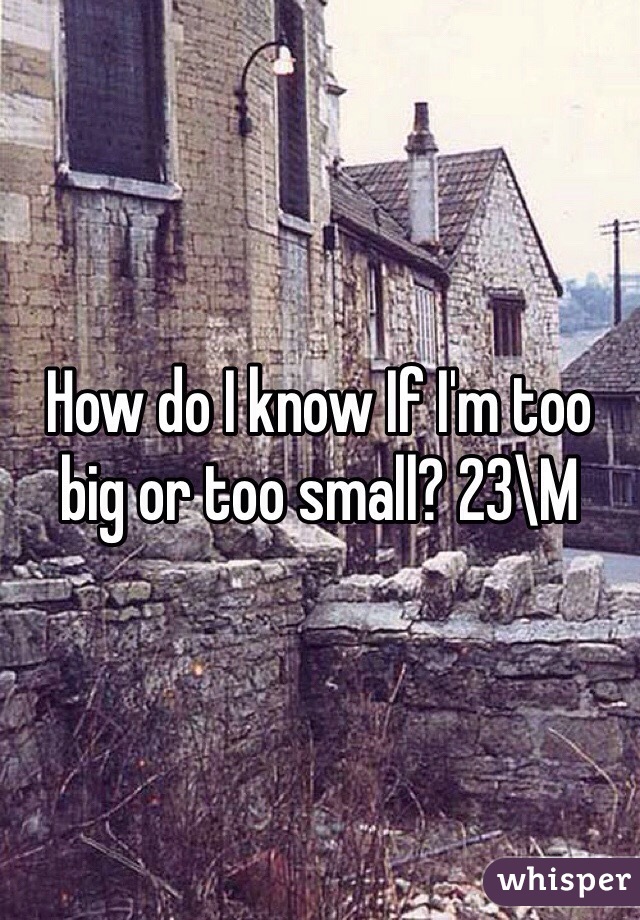 How do I know If I'm too big or too small? 23\M