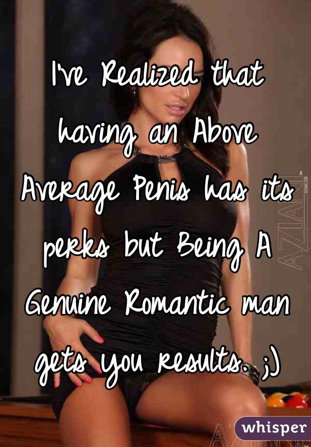 I've Realized that having an Above Average Penis has its perks but Being A Genuine Romantic man gets you results. ;)