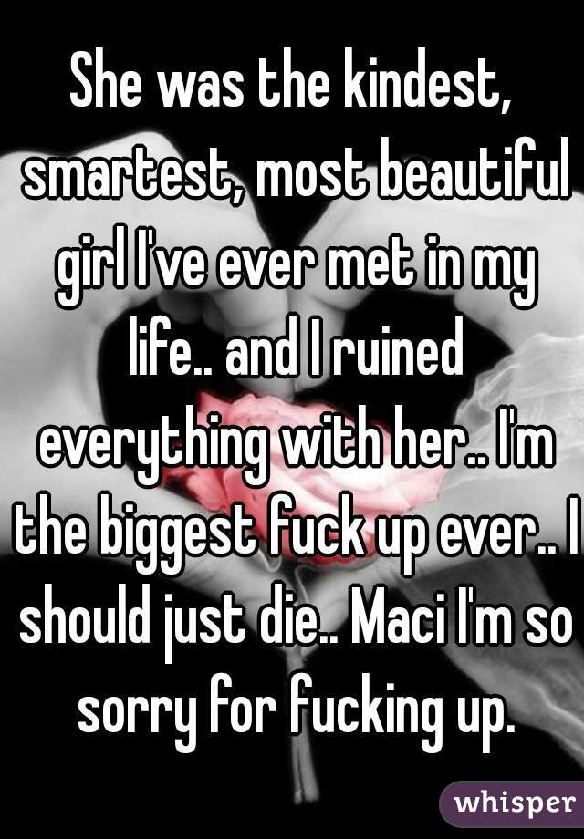 She was the kindest, smartest, most beautiful girl I've ever met in my life.. and I ruined everything with her.. I'm the biggest fuck up ever.. I should just die.. Maci I'm so sorry for fucking up.