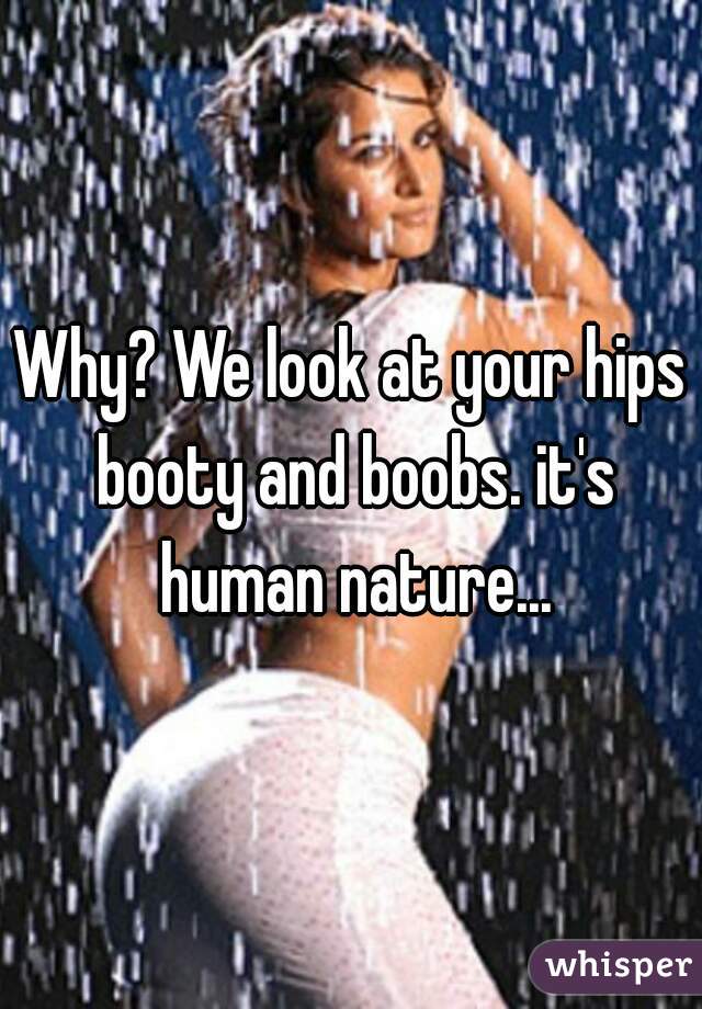 Why? We look at your hips booty and boobs. it's human nature...
