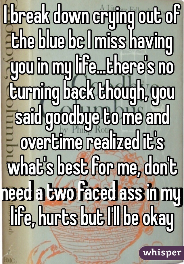 I break down crying out of the blue bc I miss having you in my life...there's no turning back though, you said goodbye to me and overtime realized it's what's best for me, don't need a two faced ass in my life, hurts but I'll be okay