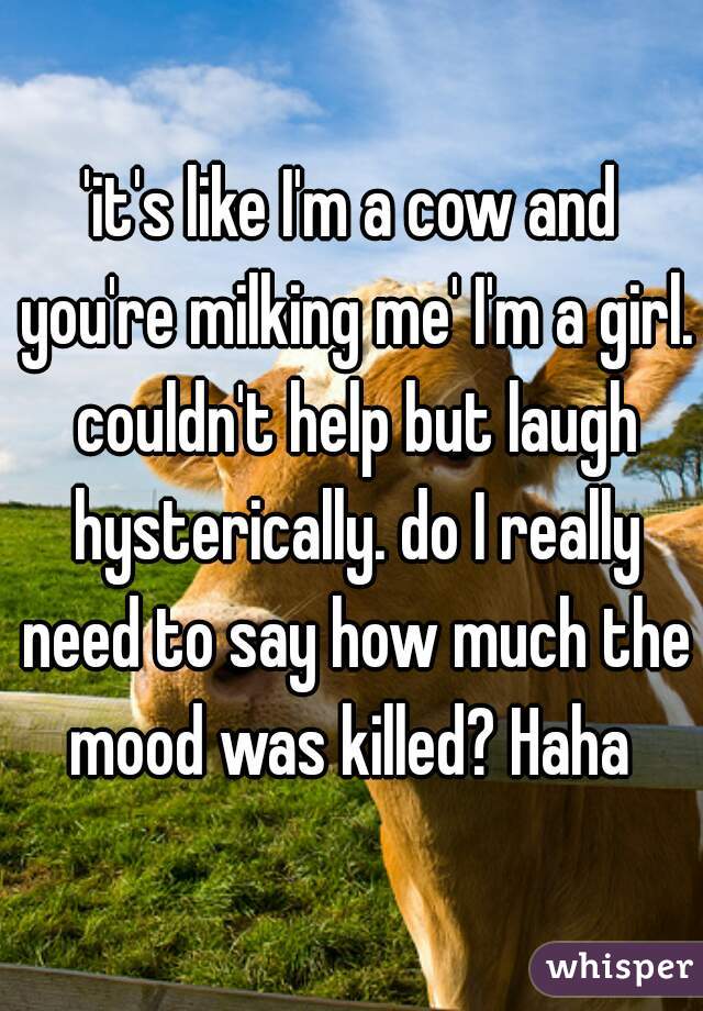 'it's like I'm a cow and you're milking me' I'm a girl. couldn't help but laugh hysterically. do I really need to say how much the mood was killed? Haha 