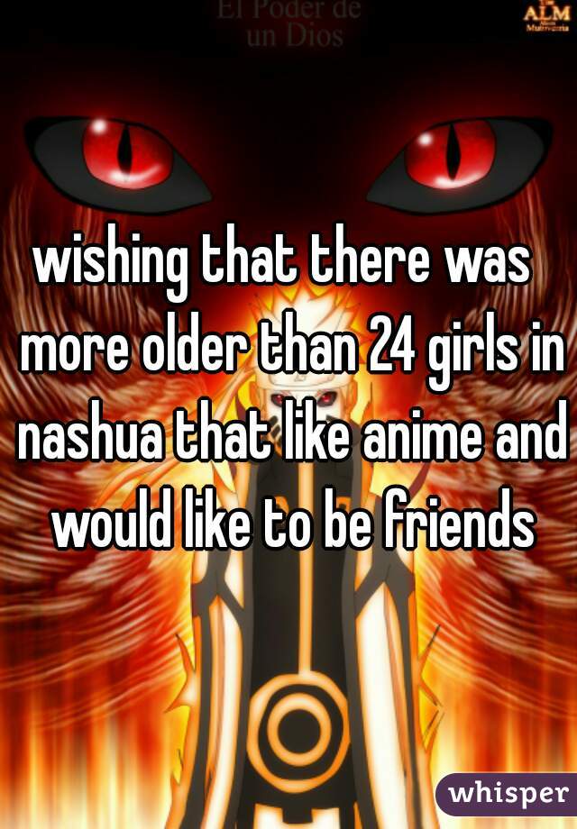 wishing that there was  more older than 24 girls in nashua that like anime and would like to be friends