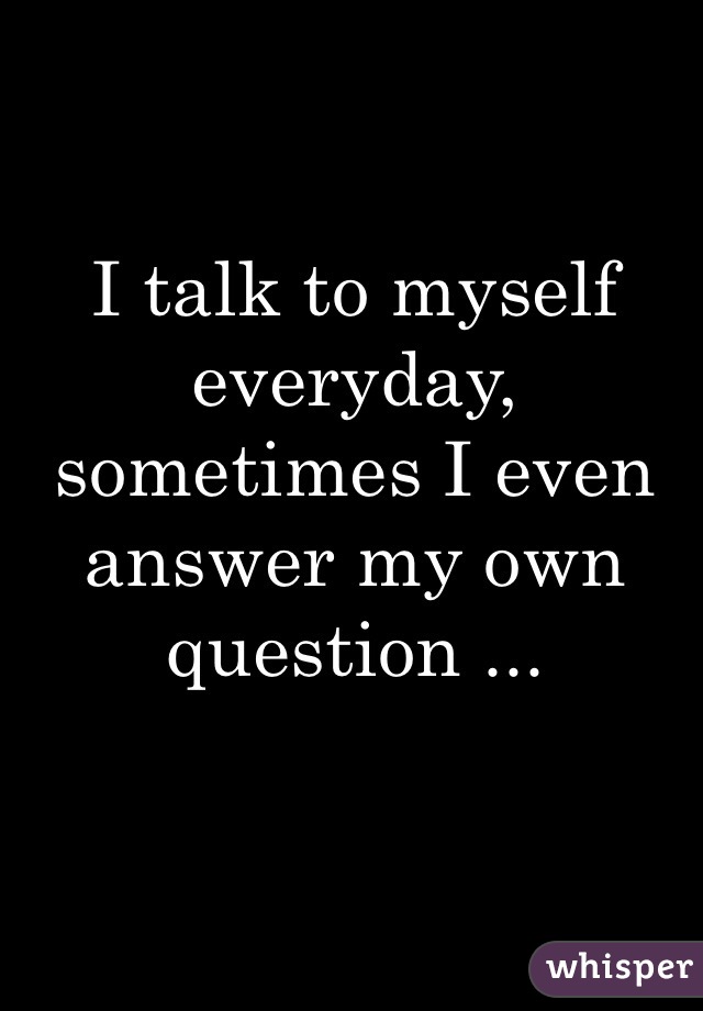 I talk to myself everyday, sometimes I even answer my own question ...
