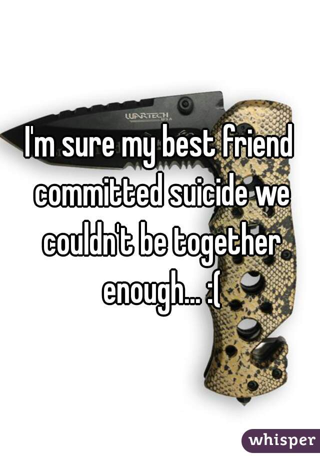 I'm sure my best friend committed suicide we couldn't be together enough... :(