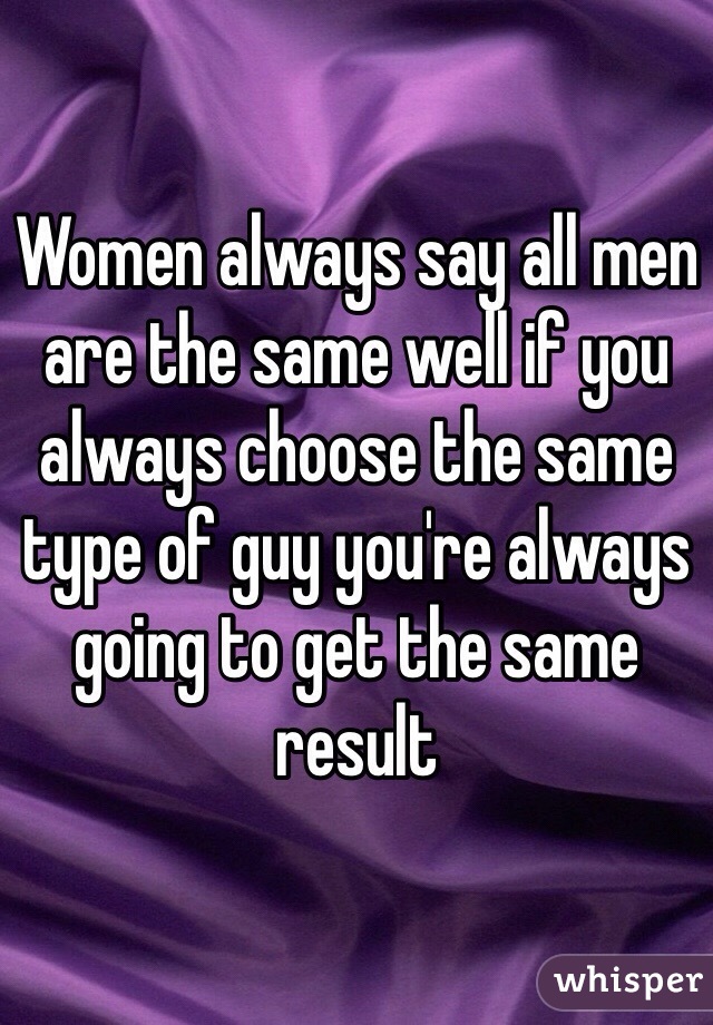 Women always say all men are the same well if you always choose the same type of guy you're always going to get the same result 