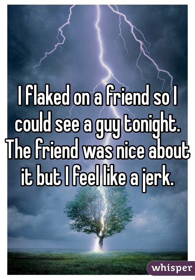 I flaked on a friend so I could see a guy tonight. The friend was nice about it but I feel like a jerk. 