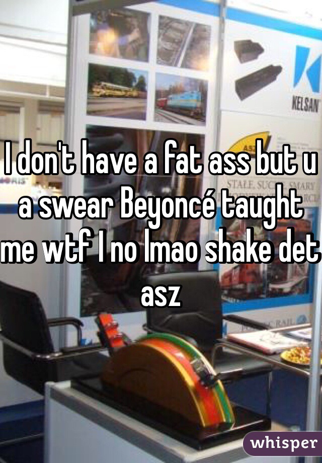 I don't have a fat ass but u a swear Beyoncé taught me wtf I no lmao shake det asz