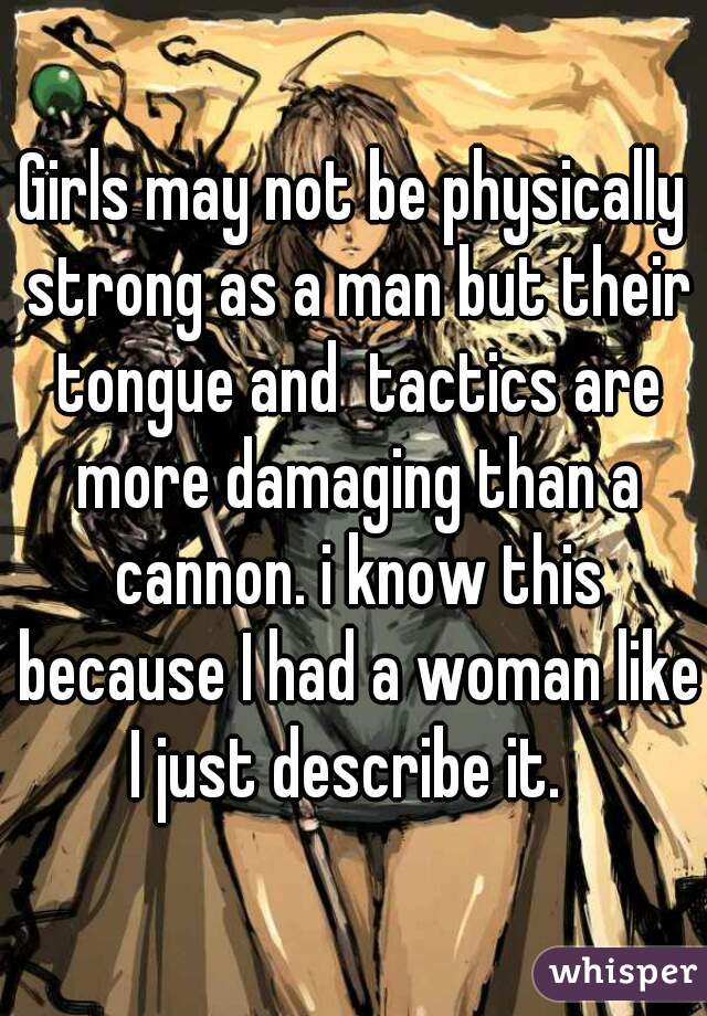 Girls may not be physically strong as a man but their tongue and  tactics are more damaging than a cannon. i know this because I had a woman like I just describe it.  