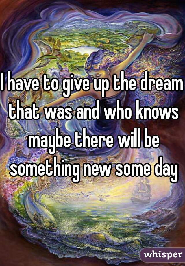 I have to give up the dream that was and who knows maybe there will be something new some day