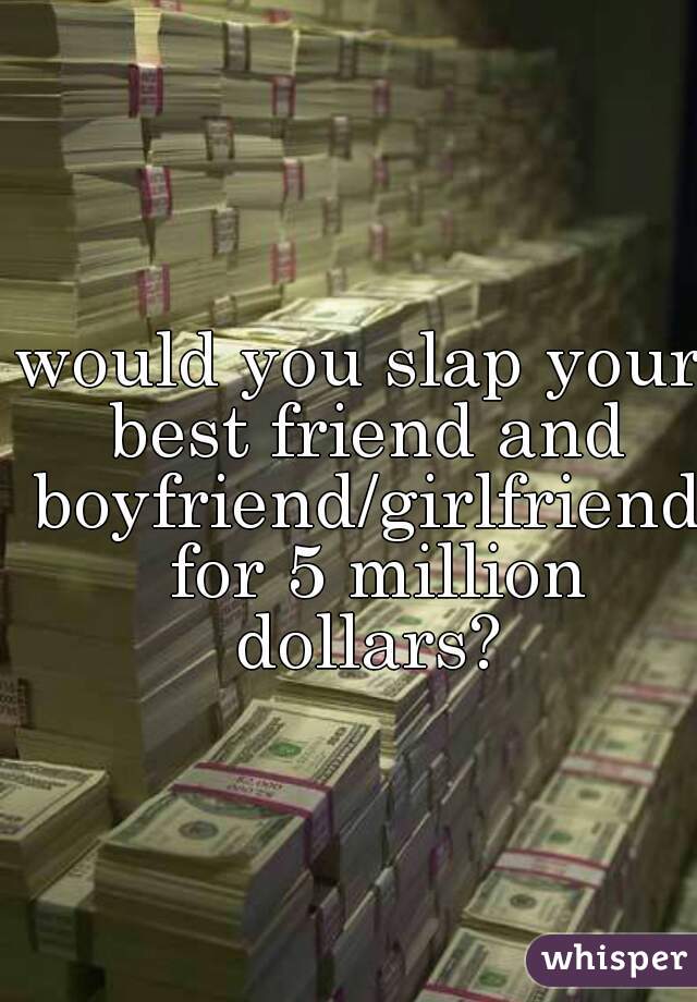 would you slap your best friend and boyfriend/girlfriend  for 5 million dollars?
