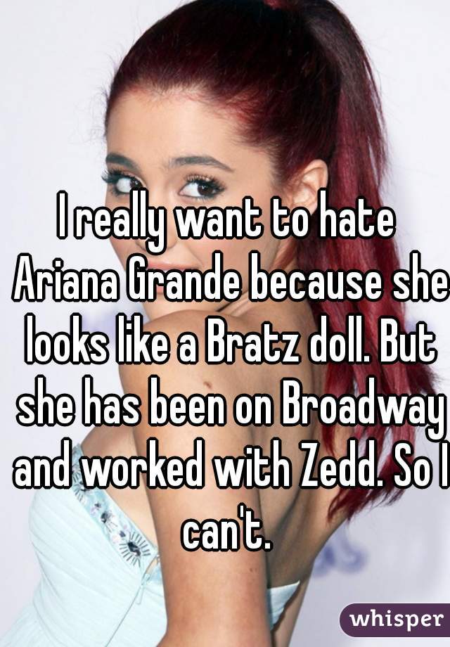 I really want to hate Ariana Grande because she looks like a Bratz doll. But she has been on Broadway and worked with Zedd. So I can't. 