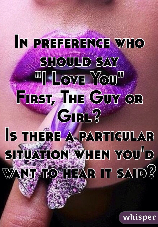 In preference who should say 
"I Love You" 
First, The Guy or Girl?
Is there a particular situation when you'd want to hear it said?
