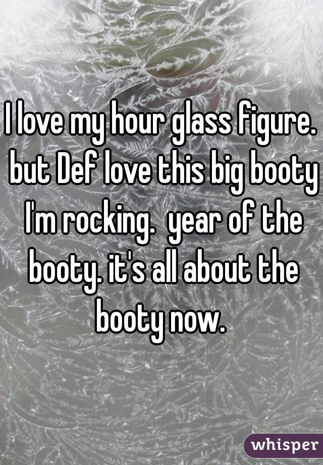 I love my hour glass figure. but Def love this big booty I'm rocking.  year of the booty. it's all about the booty now. 