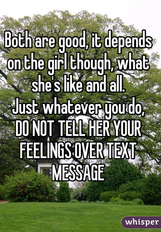Both are good, it depends on the girl though, what she's like and all.
Just whatever you do,
DO NOT TELL HER YOUR FEELINGS OVER TEXT MESSAGE
