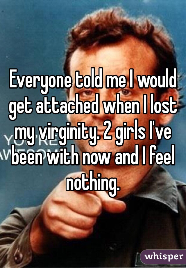 Everyone told me I would get attached when I lost my virginity. 2 girls I've been with now and I feel nothing.