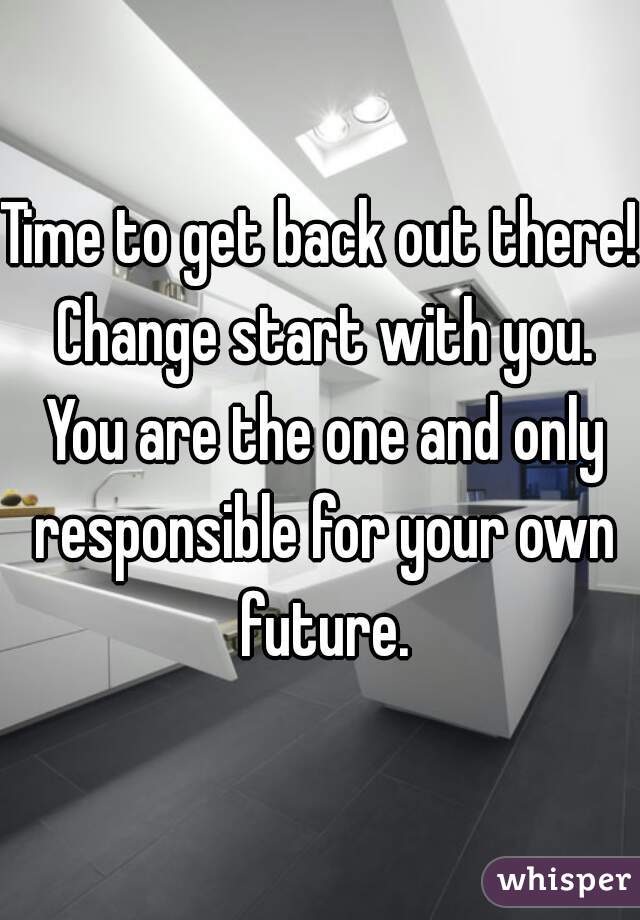 Time to get back out there! Change start with you. You are the one and only responsible for your own future.