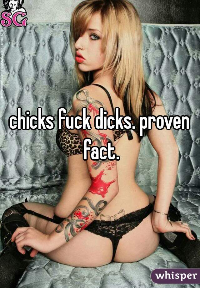 chicks fuck dicks. proven fact.