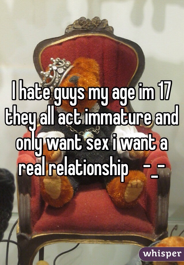 I hate guys my age im 17 they all act immature and only want sex i want a real relationship    -_- 