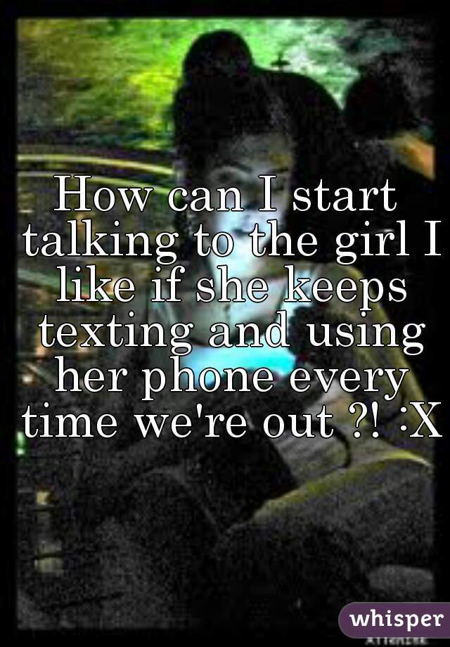 How can I start talking to the girl I like if she keeps texting and using her phone every time we're out ?! :X