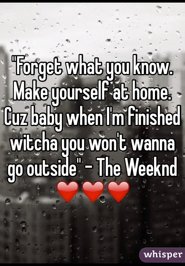 "Forget what you know. Make yourself at home. Cuz baby when I'm finished witcha you won't wanna go outside" - The Weeknd ❤️❤️❤️