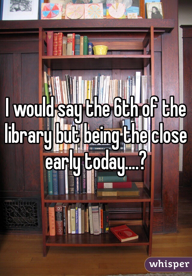 I would say the 6th of the library but being the close early today....?