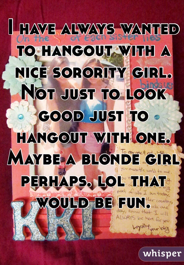 I have always wanted to hangout with a nice sorority girl. Not just to look good just to hangout with one. Maybe a blonde girl perhaps. lol that would be fun.