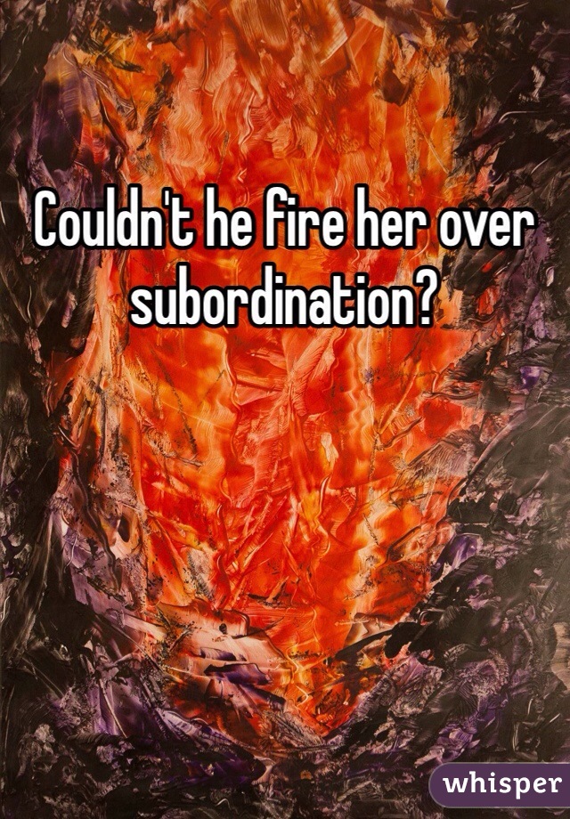 Couldn't he fire her over subordination? 