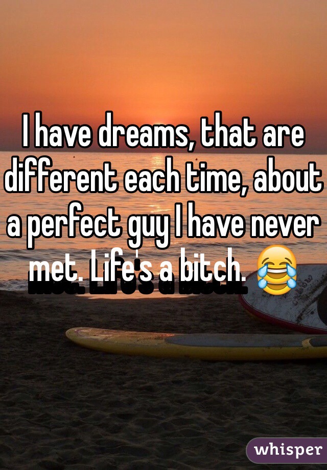 I have dreams, that are different each time, about a perfect guy I have never met. Life's a bitch. 😂