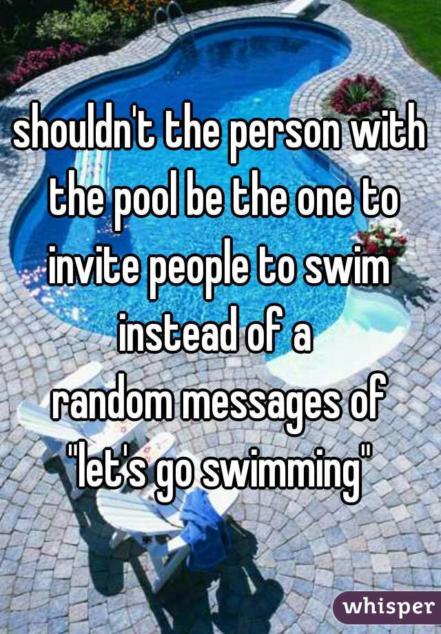 shouldn't the person with the pool be the one to invite people to swim 
instead of a 
random messages of
"let's go swimming"

