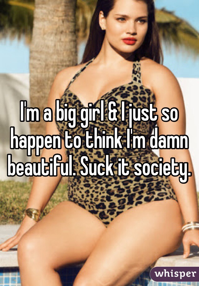 I'm a big girl & I just so happen to think I'm damn beautiful. Suck it society. 