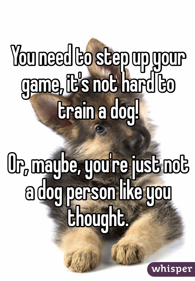 You need to step up your game, it's not hard to train a dog!

Or, maybe, you're just not a dog person like you thought. 