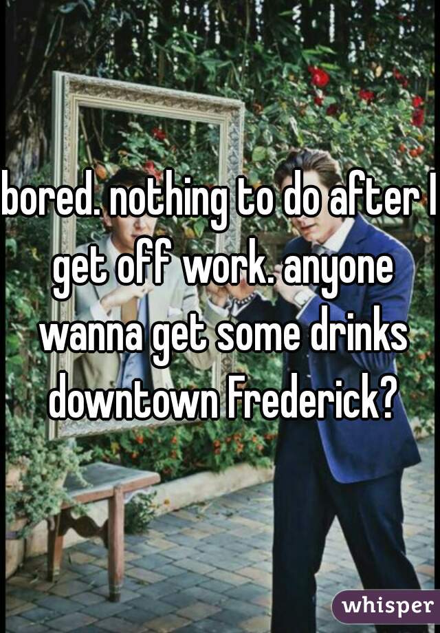 bored. nothing to do after I get off work. anyone wanna get some drinks downtown Frederick?