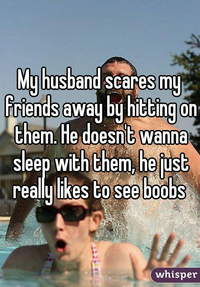My husband scares my friends away by hitting on them. He doesn't wanna sleep with them, he just really likes to see boobs 