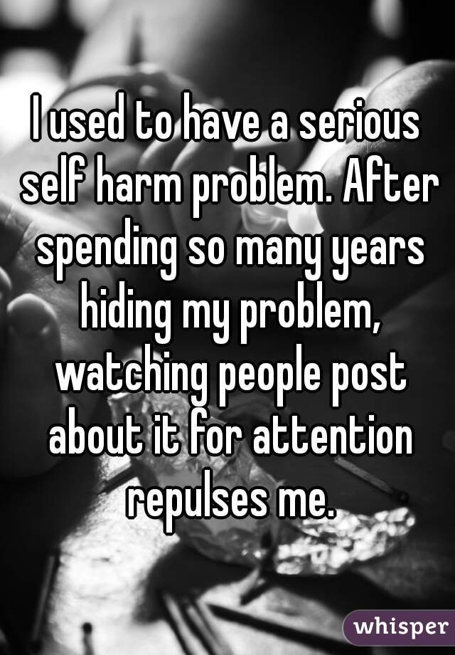 I used to have a serious self harm problem. After spending so many years hiding my problem, watching people post about it for attention repulses me.