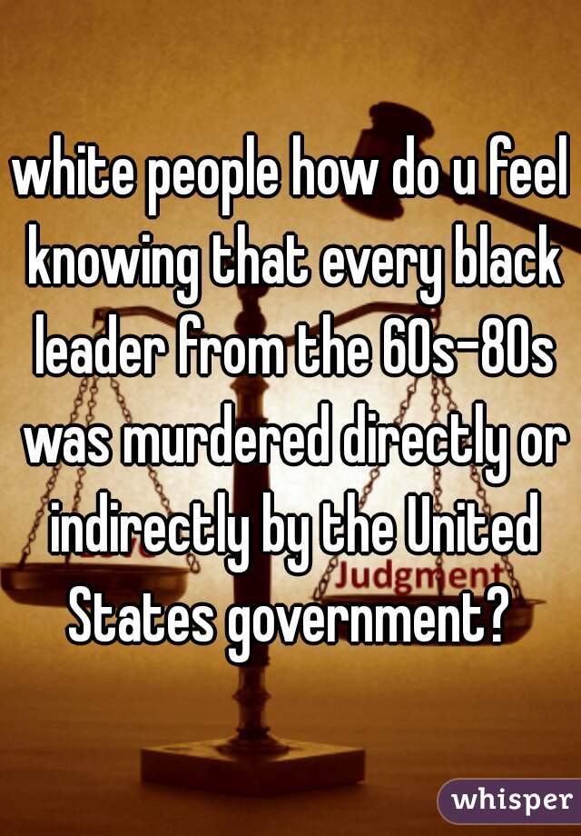white people how do u feel knowing that every black leader from the 60s-80s was murdered directly or indirectly by the United States government? 