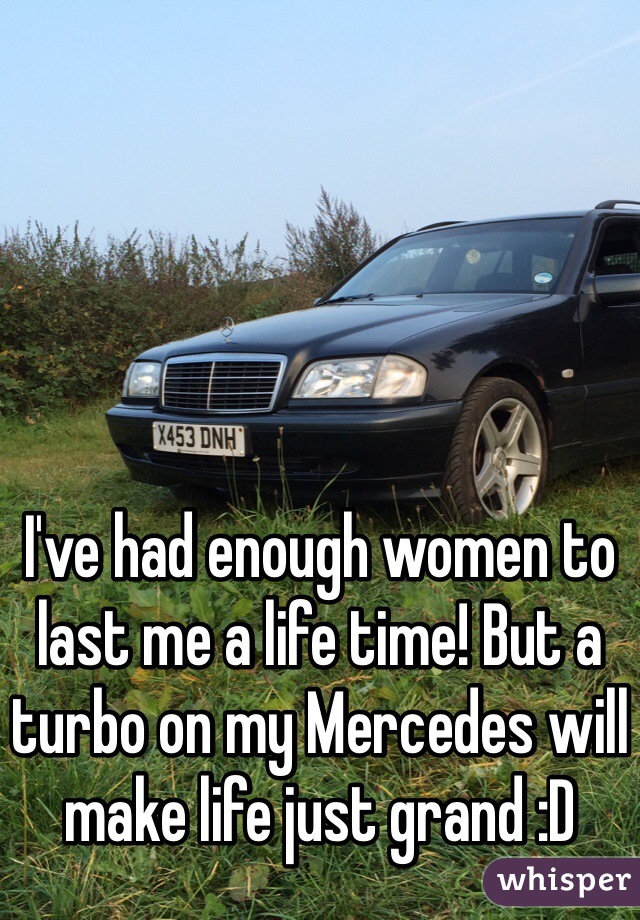 I've had enough women to last me a life time! But a turbo on my Mercedes will make life just grand :D