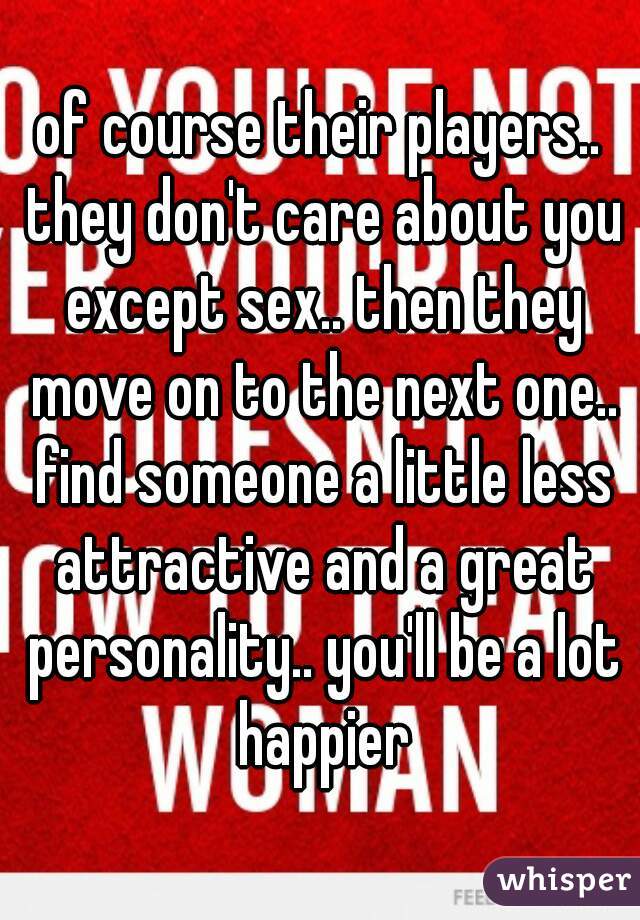 of course their players.. they don't care about you except sex.. then they move on to the next one.. find someone a little less attractive and a great personality.. you'll be a lot happier