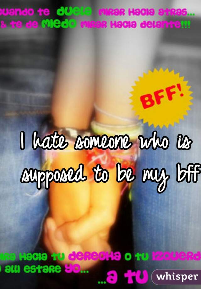 I hate someone who is supposed to be my bff