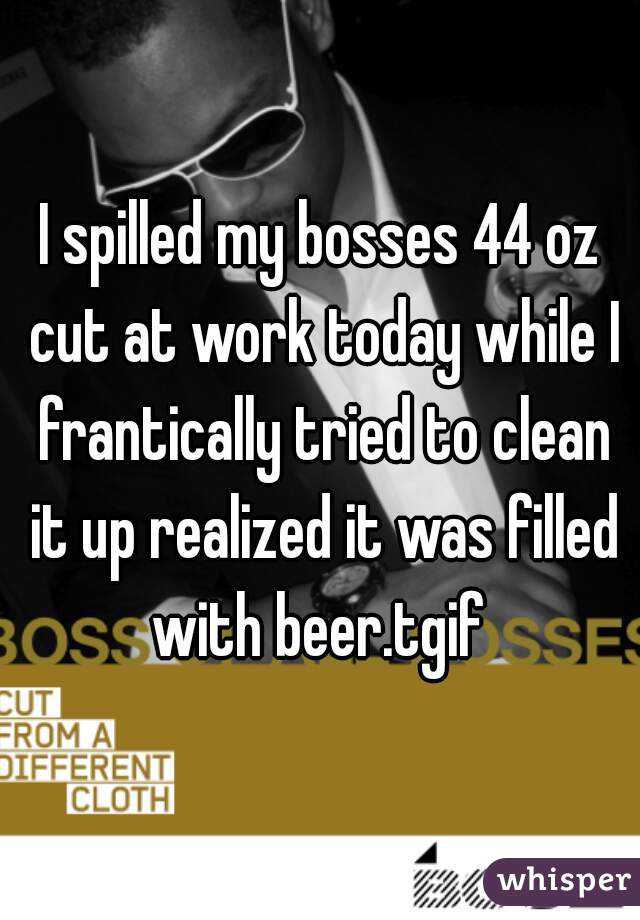 I spilled my bosses 44 oz cut at work today while I frantically tried to clean it up realized it was filled with beer.tgif 