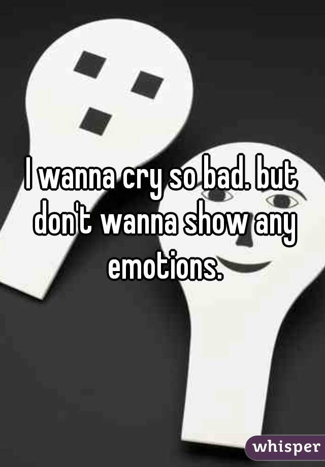 I wanna cry so bad. but don't wanna show any emotions.