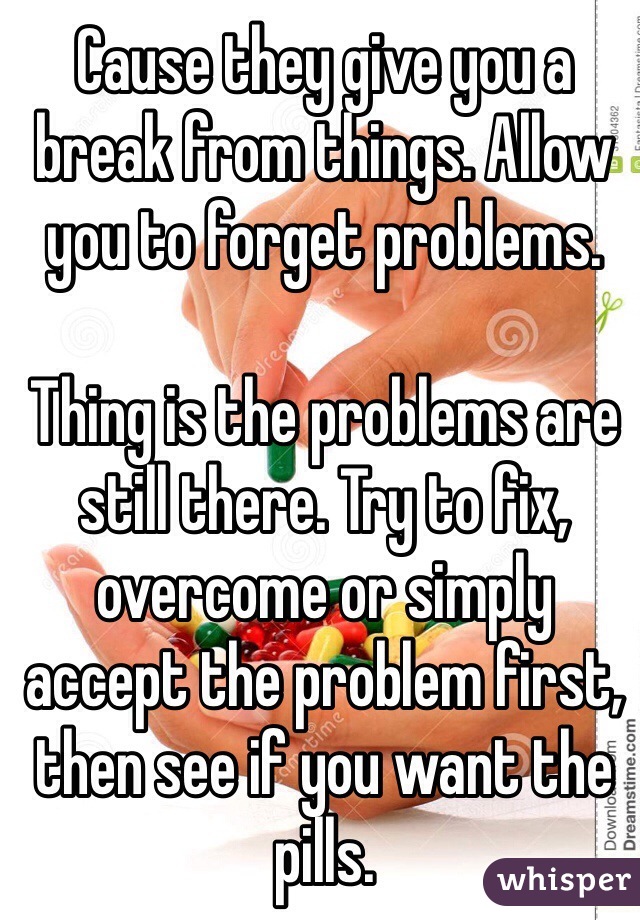 Cause they give you a break from things. Allow you to forget problems. 

Thing is the problems are still there. Try to fix, overcome or simply accept the problem first, then see if you want the pills. 