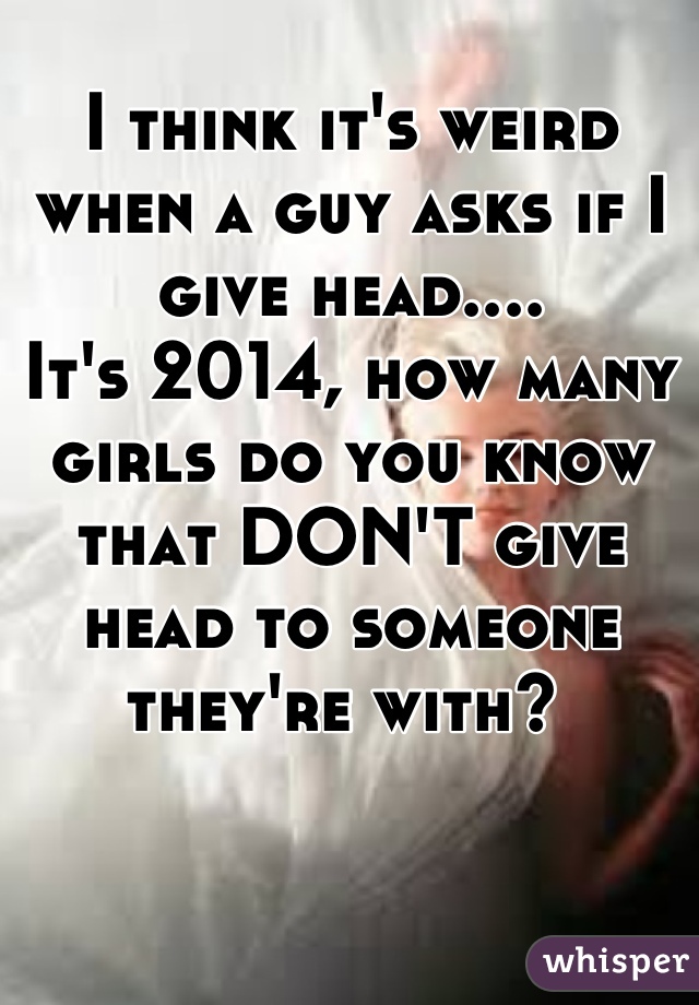 I think it's weird when a guy asks if I give head....
It's 2014, how many girls do you know that DON'T give head to someone they're with? 