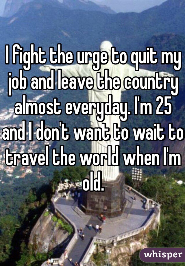 I fight the urge to quit my job and leave the country almost everyday. I'm 25 and I don't want to wait to travel the world when I'm old. 