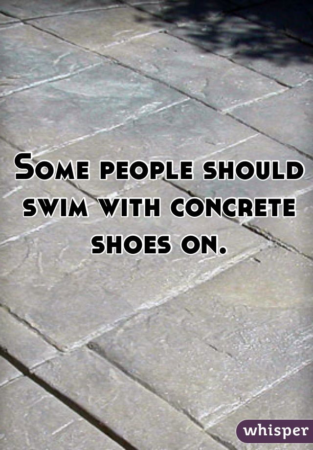 Some people should swim with concrete shoes on.