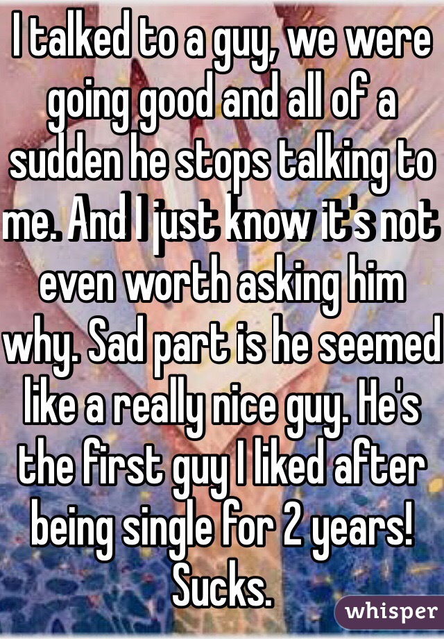 I talked to a guy, we were going good and all of a sudden he stops talking to me. And I just know it's not even worth asking him why. Sad part is he seemed like a really nice guy. He's the first guy I liked after being single for 2 years! Sucks. 