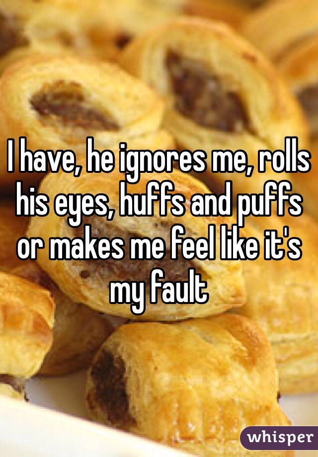 I have, he ignores me, rolls his eyes, huffs and puffs or makes me feel like it's my fault 
