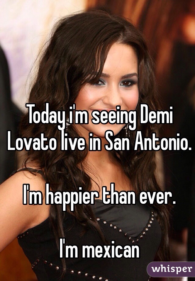 Today i'm seeing Demi Lovato live in San Antonio.

I'm happier than ever.

I'm mexican