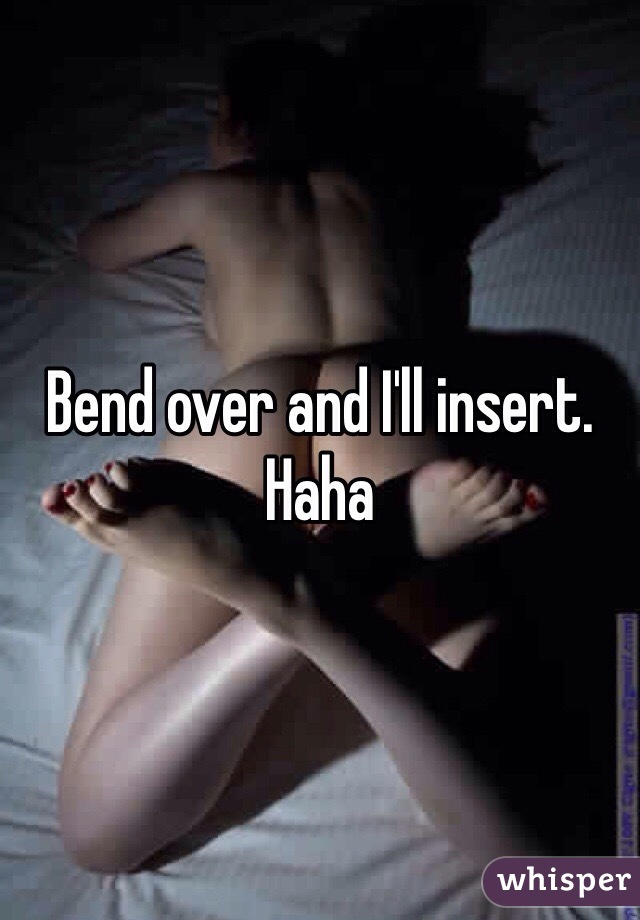 Bend over and I'll insert. Haha 